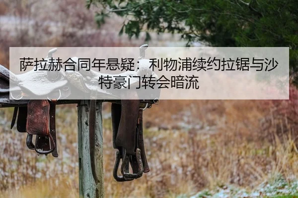 萨拉赫合同年悬疑：利物浦续约拉锯与沙特豪门转会暗流
